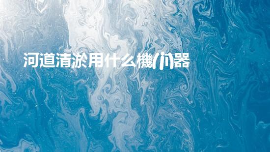 河道清淤用什么機(jī)器革新城市河道治理技術(shù)，提升環(huán)境質(zhì)量！